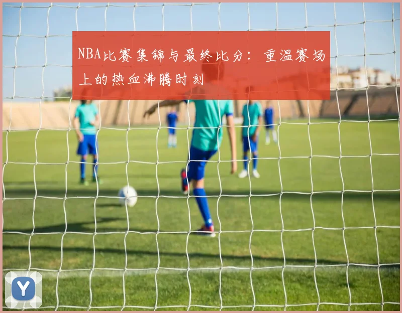 NBA比赛集锦与最终比分：重温赛场上的热血沸腾时刻