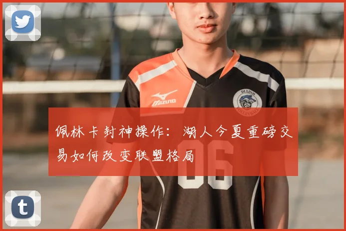 佩林卡封神操作：湖人今夏重磅交易如何改变联盟格局