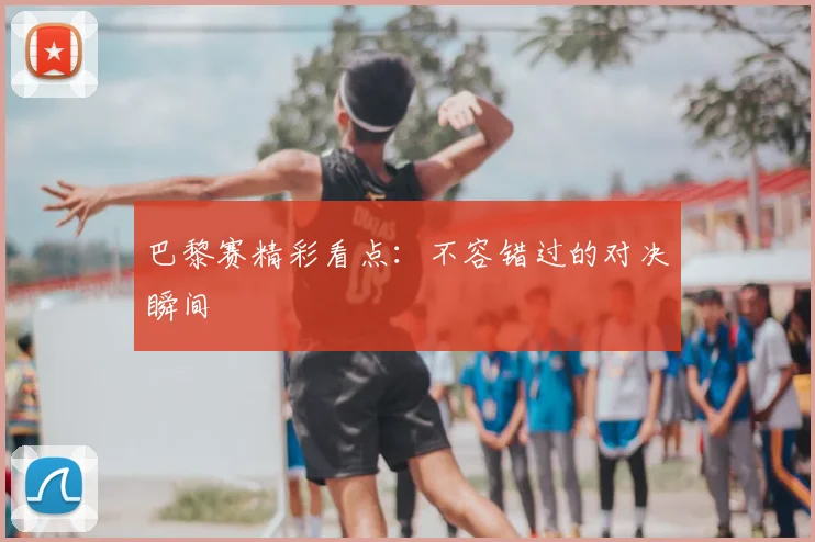 巴黎赛精彩看点：不容错过的对决瞬间