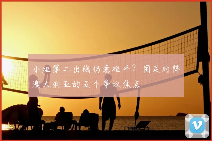 小组第二出线仍意难平？国足对阵澳大利亚的五个争议焦点