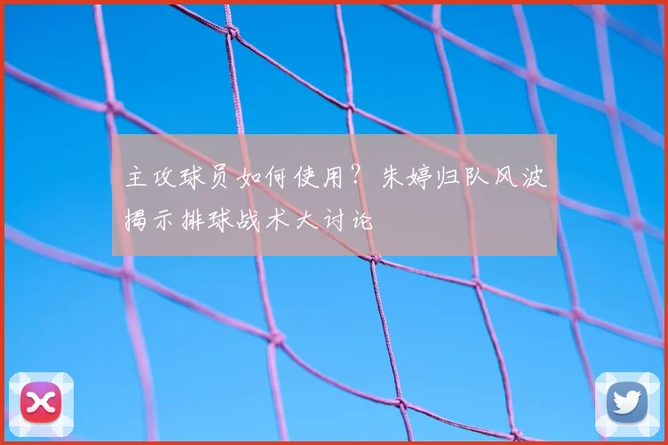 主攻球员如何使用？朱婷归队风波揭示排球战术大讨论