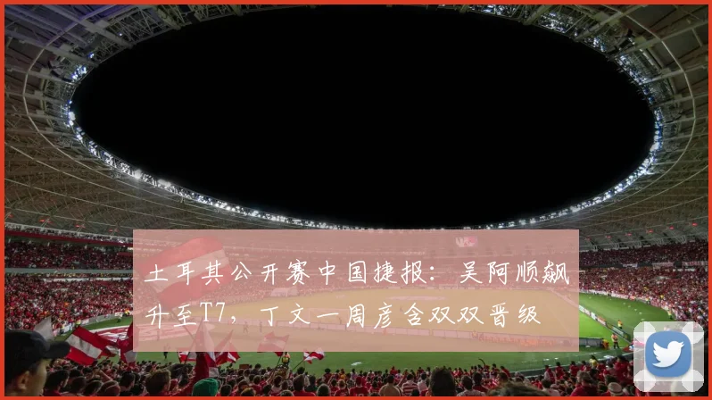 土耳其公开赛中国捷报：吴阿顺飙升至T7，丁文一周彦含双双晋级