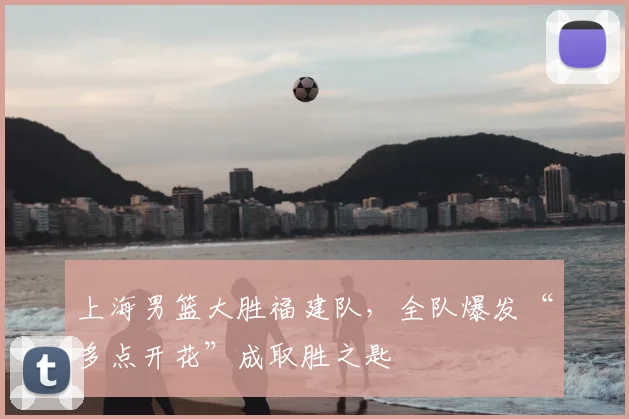 上海男篮大胜福建队，全队爆发“多点开花”成取胜之匙