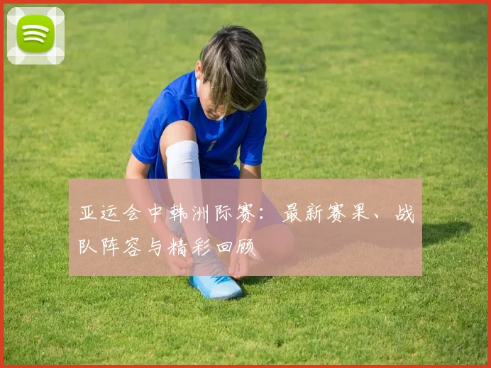 亚运会中韩洲际赛：最新赛果、战队阵容与精彩回顾