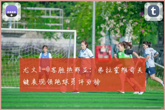尤文1-0客胜热那亚：弗拉霍维奇关键表现领跑球员评分榜