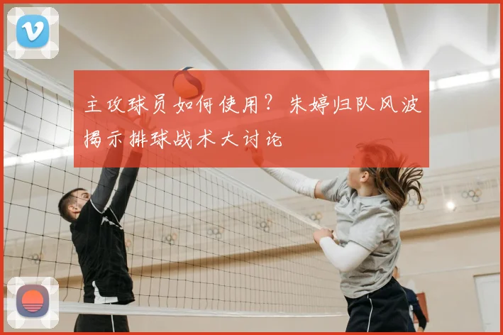 主攻球员如何使用？朱婷归队风波揭示排球战术大讨论