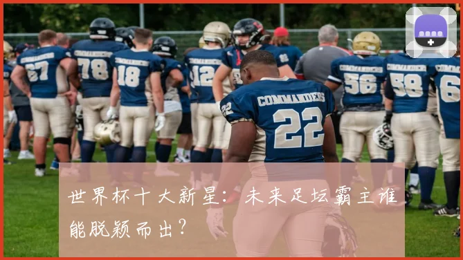 世界杯十大新星：未来足坛霸主谁能脱颖而出？