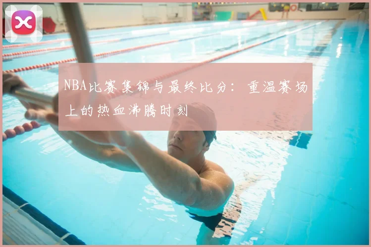 NBA比赛集锦与最终比分：重温赛场上的热血沸腾时刻