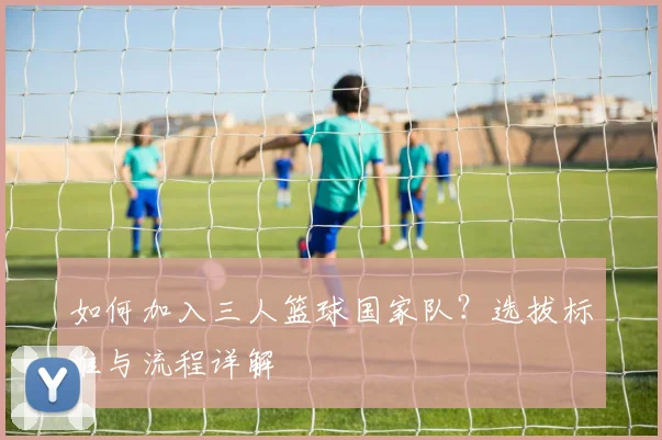 如何加入三人篮球国家队？选拔标准与流程详解