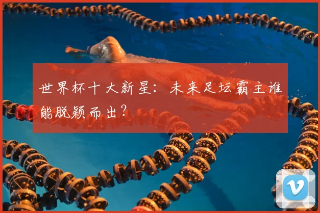 世界杯十大新星：未来足坛霸主谁能脱颖而出？